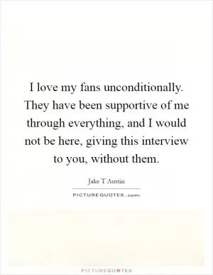 I love my fans unconditionally. They have been supportive of me through everything, and I would not be here, giving this interview to you, without them Picture Quote #1