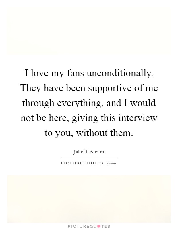 I love my fans unconditionally. They have been supportive of me through everything, and I would not be here, giving this interview to you, without them Picture Quote #1