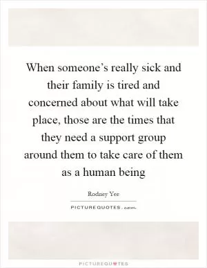 When someone’s really sick and their family is tired and concerned about what will take place, those are the times that they need a support group around them to take care of them as a human being Picture Quote #1