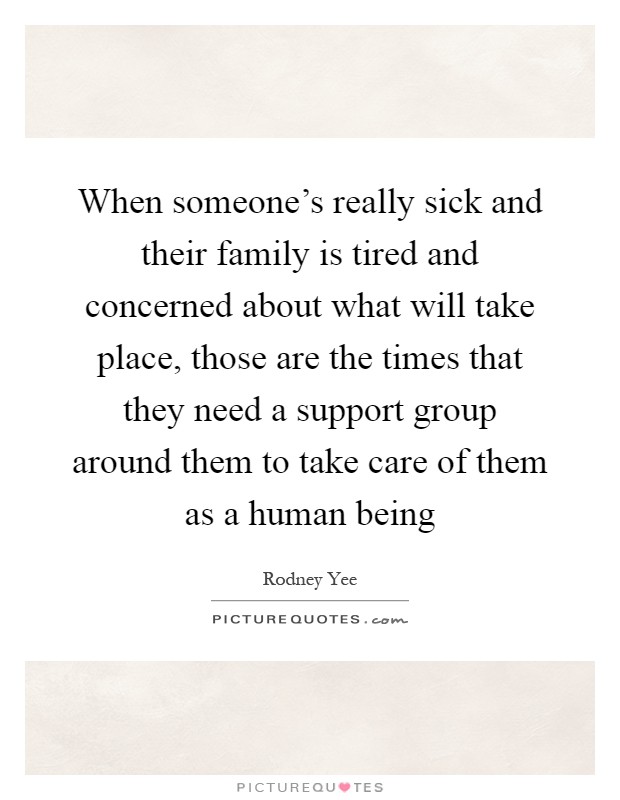 When someone's really sick and their family is tired and concerned about what will take place, those are the times that they need a support group around them to take care of them as a human being Picture Quote #1