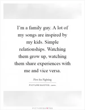 I’m a family guy. A lot of my songs are inspired by my kids. Simple relationships. Watching them grow up, watching them share experiences with me and vice versa Picture Quote #1