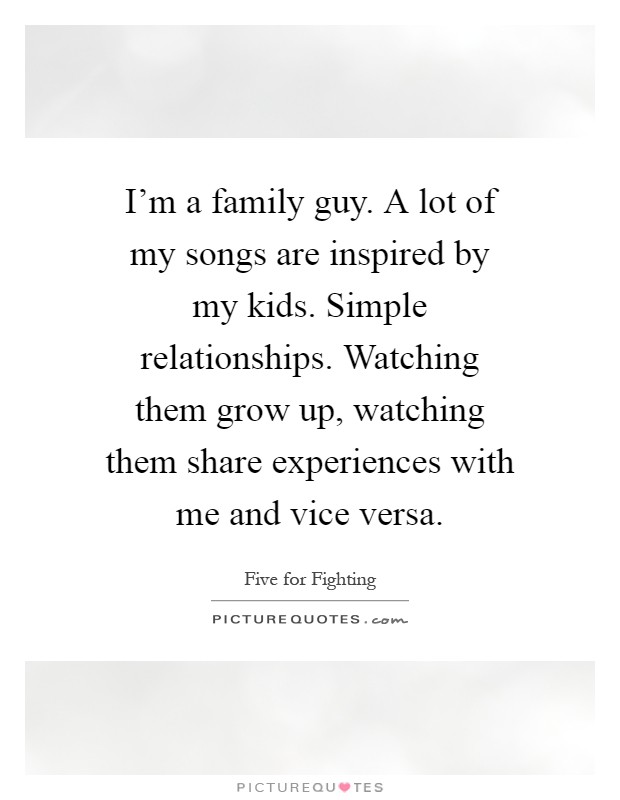 I'm a family guy. A lot of my songs are inspired by my kids. Simple relationships. Watching them grow up, watching them share experiences with me and vice versa Picture Quote #1