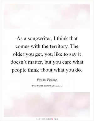 As a songwriter, I think that comes with the territory. The older you get, you like to say it doesn’t matter, but you care what people think about what you do Picture Quote #1