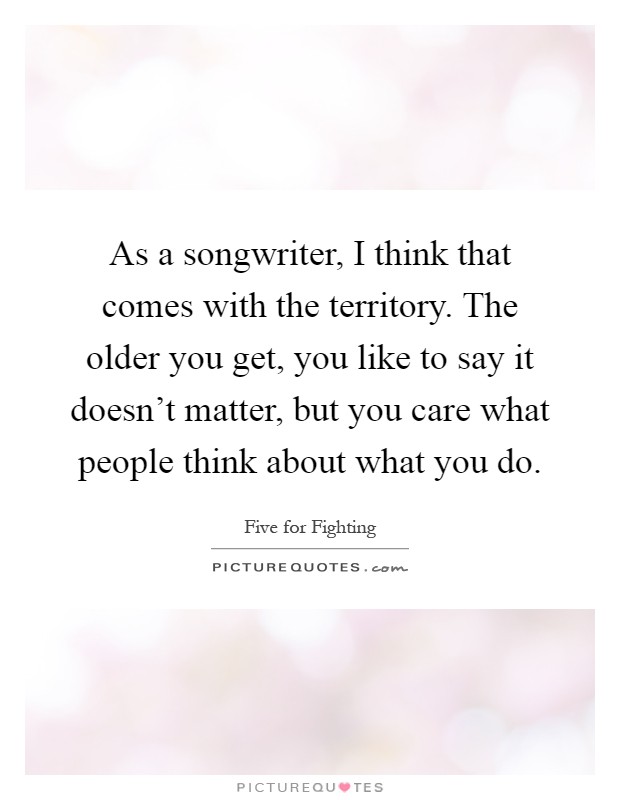 As a songwriter, I think that comes with the territory. The older you get, you like to say it doesn't matter, but you care what people think about what you do Picture Quote #1