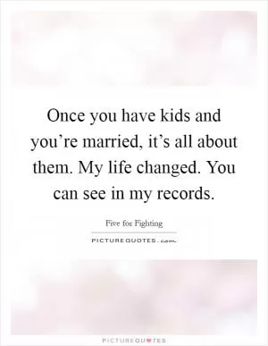 Once you have kids and you’re married, it’s all about them. My life changed. You can see in my records Picture Quote #1