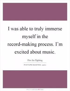 I was able to truly immerse myself in the record-making process. I’m excited about music Picture Quote #1