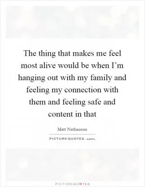The thing that makes me feel most alive would be when I’m hanging out with my family and feeling my connection with them and feeling safe and content in that Picture Quote #1