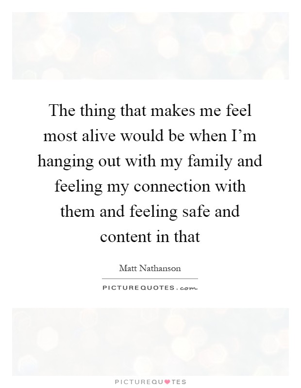 The thing that makes me feel most alive would be when I'm hanging out with my family and feeling my connection with them and feeling safe and content in that Picture Quote #1