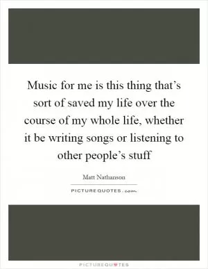 Music for me is this thing that’s sort of saved my life over the course of my whole life, whether it be writing songs or listening to other people’s stuff Picture Quote #1