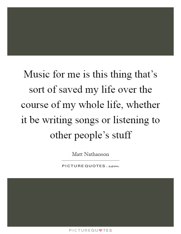Music for me is this thing that's sort of saved my life over the course of my whole life, whether it be writing songs or listening to other people's stuff Picture Quote #1