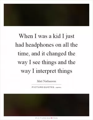 When I was a kid I just had headphones on all the time, and it changed the way I see things and the way I interpret things Picture Quote #1