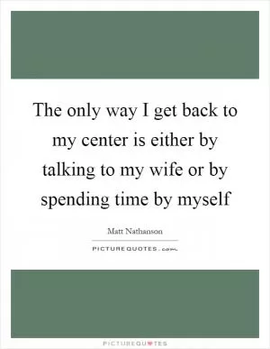 The only way I get back to my center is either by talking to my wife or by spending time by myself Picture Quote #1