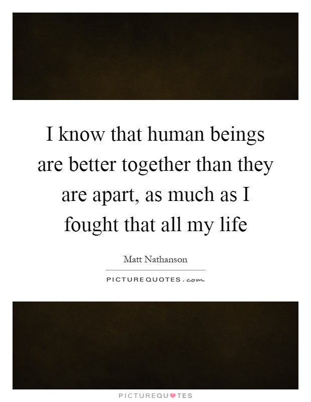 I know that human beings are better together than they are apart, as much as I fought that all my life Picture Quote #1