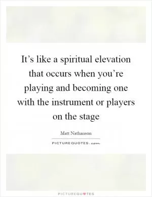 It’s like a spiritual elevation that occurs when you’re playing and becoming one with the instrument or players on the stage Picture Quote #1