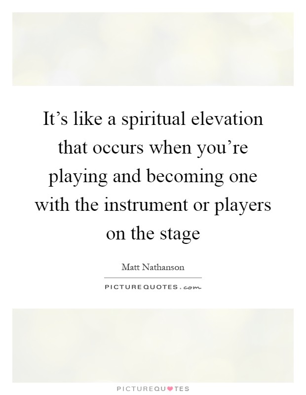 It's like a spiritual elevation that occurs when you're playing and becoming one with the instrument or players on the stage Picture Quote #1