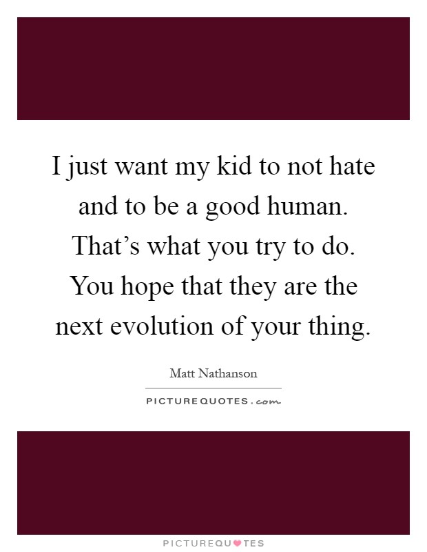 I just want my kid to not hate and to be a good human. That's what you try to do. You hope that they are the next evolution of your thing Picture Quote #1