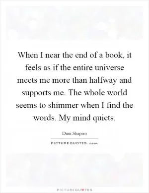 When I near the end of a book, it feels as if the entire universe meets me more than halfway and supports me. The whole world seems to shimmer when I find the words. My mind quiets Picture Quote #1