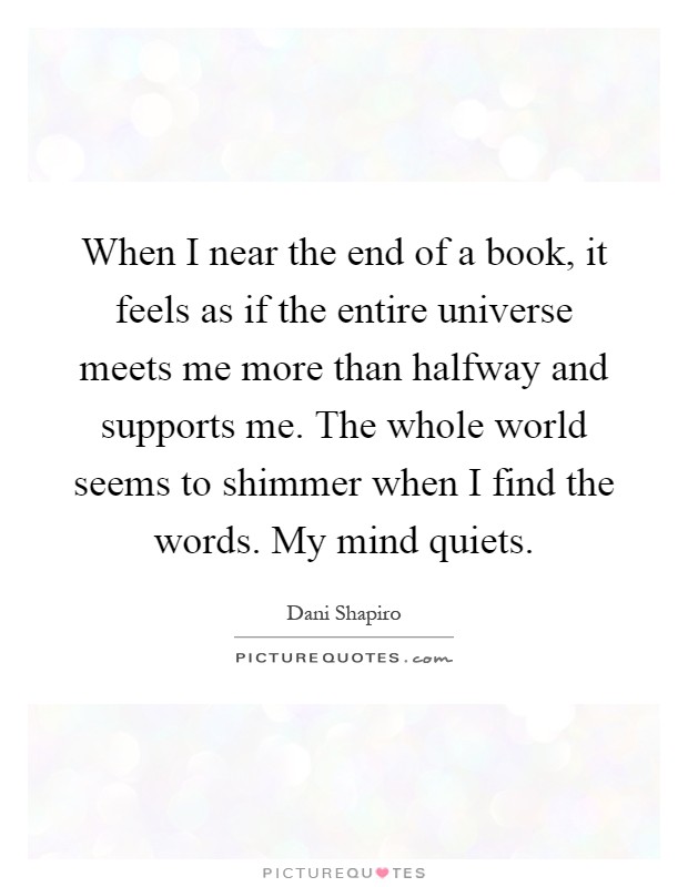 When I near the end of a book, it feels as if the entire universe meets me more than halfway and supports me. The whole world seems to shimmer when I find the words. My mind quiets Picture Quote #1