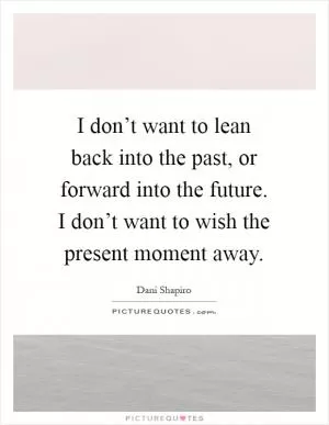 I don’t want to lean back into the past, or forward into the future. I don’t want to wish the present moment away Picture Quote #1
