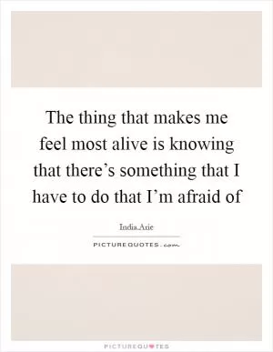 The thing that makes me feel most alive is knowing that there’s something that I have to do that I’m afraid of Picture Quote #1