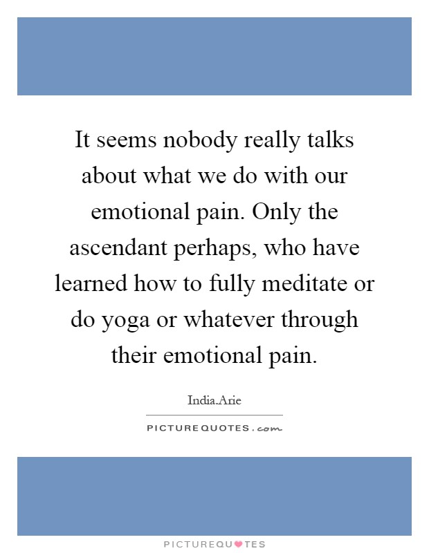 It seems nobody really talks about what we do with our emotional pain. Only the ascendant perhaps, who have learned how to fully meditate or do yoga or whatever through their emotional pain Picture Quote #1