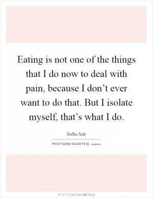 Eating is not one of the things that I do now to deal with pain, because I don’t ever want to do that. But I isolate myself, that’s what I do Picture Quote #1