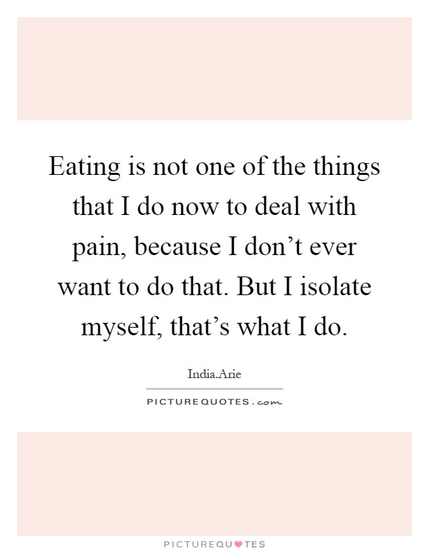 Eating is not one of the things that I do now to deal with pain, because I don't ever want to do that. But I isolate myself, that's what I do Picture Quote #1