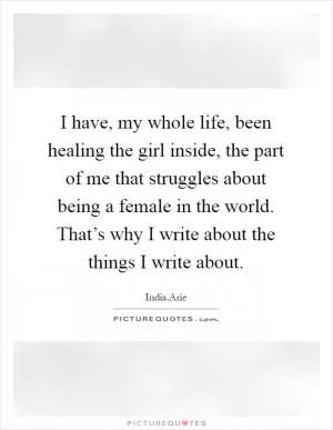I have, my whole life, been healing the girl inside, the part of me that struggles about being a female in the world. That’s why I write about the things I write about Picture Quote #1