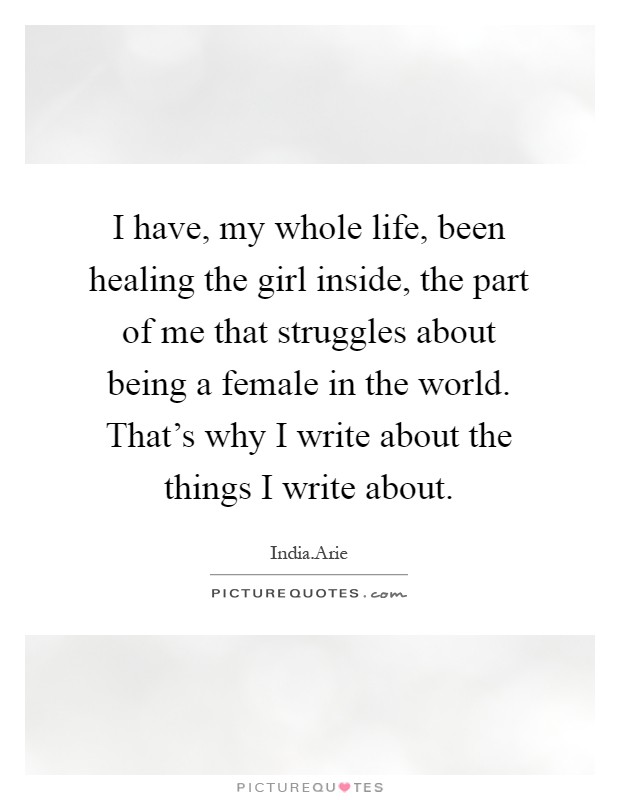 I have, my whole life, been healing the girl inside, the part of me that struggles about being a female in the world. That's why I write about the things I write about Picture Quote #1