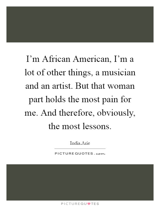I'm African American, I'm a lot of other things, a musician and an artist. But that woman part holds the most pain for me. And therefore, obviously, the most lessons Picture Quote #1