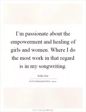 I’m passionate about the empowerment and healing of girls and women. Where I do the most work in that regard is in my songwriting Picture Quote #1