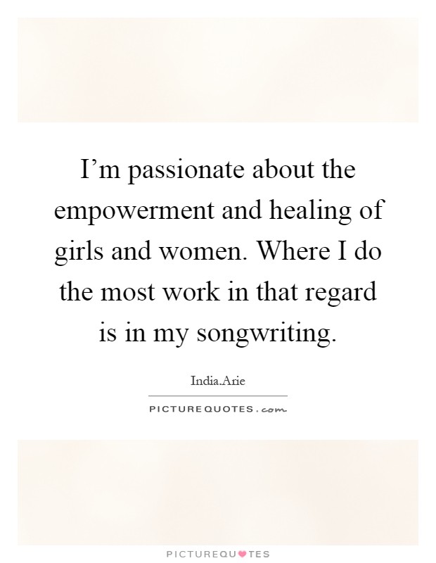 I'm passionate about the empowerment and healing of girls and women. Where I do the most work in that regard is in my songwriting Picture Quote #1