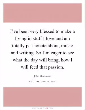 I’ve been very blessed to make a living in stuff I love and am totally passionate about, music and writing. So I’m eager to see what the day will bring, how I will feed that passion Picture Quote #1