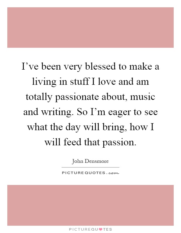 I've been very blessed to make a living in stuff I love and am totally passionate about, music and writing. So I'm eager to see what the day will bring, how I will feed that passion Picture Quote #1