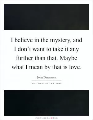 I believe in the mystery, and I don’t want to take it any further than that. Maybe what I mean by that is love Picture Quote #1