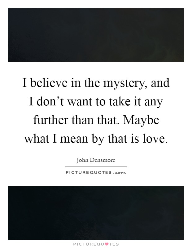 I believe in the mystery, and I don't want to take it any further than that. Maybe what I mean by that is love Picture Quote #1