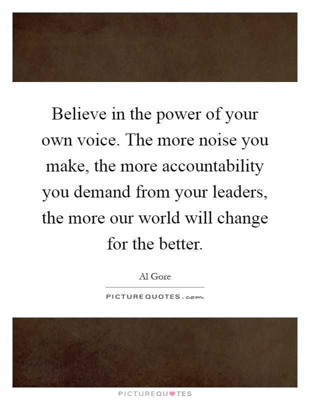 Believe in the power of your own voice. The more noise you make, the more accountability you demand from your leaders, the more our world will change for the better Picture Quote #1