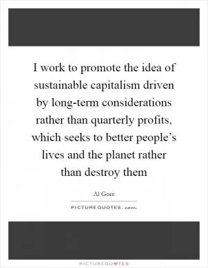 I work to promote the idea of sustainable capitalism driven by long-term considerations rather than quarterly profits, which seeks to better people’s lives and the planet rather than destroy them Picture Quote #1