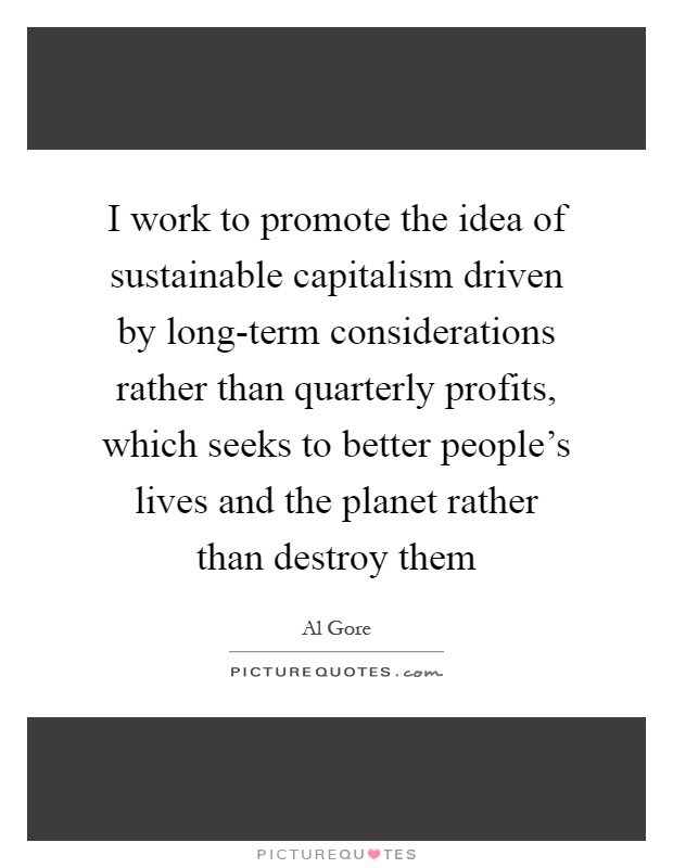 I work to promote the idea of sustainable capitalism driven by long-term considerations rather than quarterly profits, which seeks to better people's lives and the planet rather than destroy them Picture Quote #1