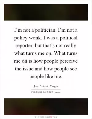 I’m not a politician. I’m not a policy wonk. I was a political reporter, but that’s not really what turns me on. What turns me on is how people perceive the issue and how people see people like me Picture Quote #1