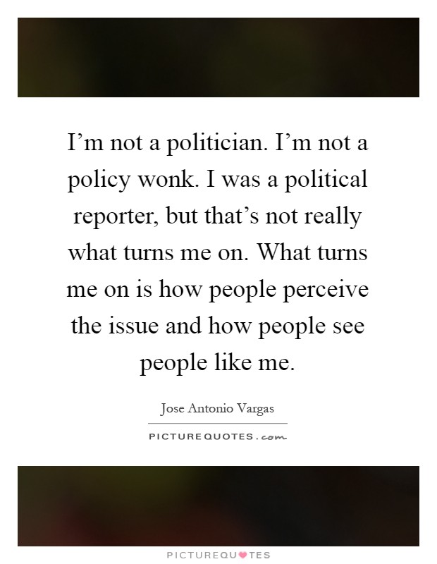 I'm not a politician. I'm not a policy wonk. I was a political reporter, but that's not really what turns me on. What turns me on is how people perceive the issue and how people see people like me Picture Quote #1