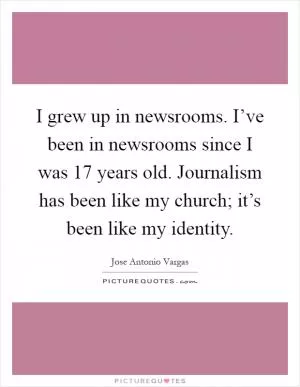 I grew up in newsrooms. I’ve been in newsrooms since I was 17 years old. Journalism has been like my church; it’s been like my identity Picture Quote #1