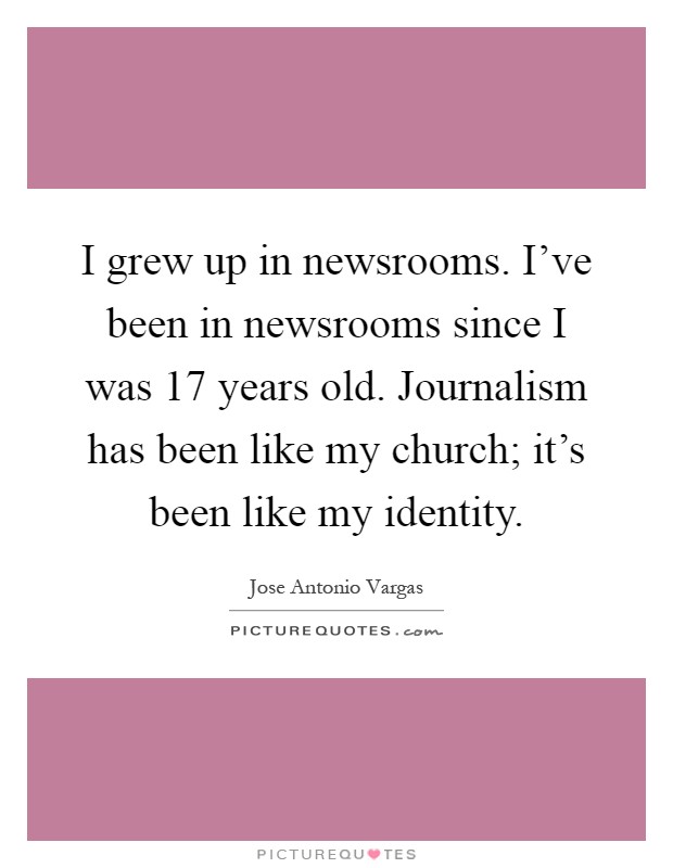 I grew up in newsrooms. I've been in newsrooms since I was 17 years old. Journalism has been like my church; it's been like my identity Picture Quote #1