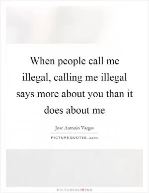 When people call me illegal, calling me illegal says more about you than it does about me Picture Quote #1