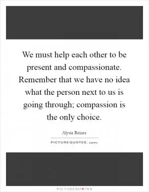 We must help each other to be present and compassionate. Remember that we have no idea what the person next to us is going through; compassion is the only choice Picture Quote #1
