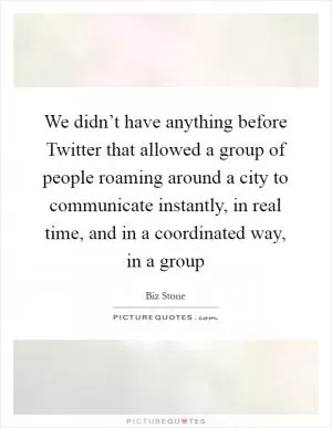 We didn’t have anything before Twitter that allowed a group of people roaming around a city to communicate instantly, in real time, and in a coordinated way, in a group Picture Quote #1