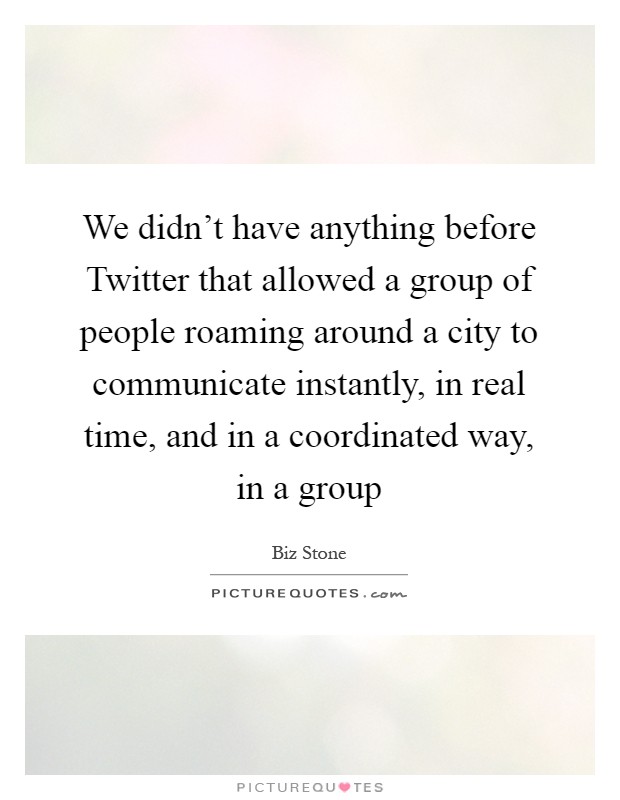 We didn't have anything before Twitter that allowed a group of people roaming around a city to communicate instantly, in real time, and in a coordinated way, in a group Picture Quote #1