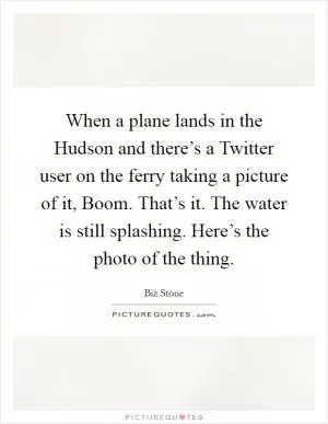 When a plane lands in the Hudson and there’s a Twitter user on the ferry taking a picture of it, Boom. That’s it. The water is still splashing. Here’s the photo of the thing Picture Quote #1