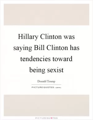 Hillary Clinton was saying Bill Clinton has tendencies toward being sexist Picture Quote #1