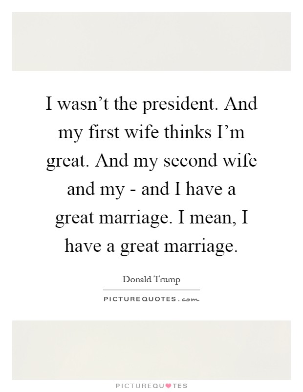 I wasn't the president. And my first wife thinks I'm great. And my second wife and my - and I have a great marriage. I mean, I have a great marriage Picture Quote #1